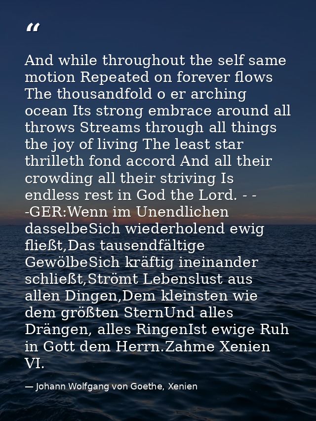 And while throughout the self same motion Repeated on forever flows The thousandfold o er arching ocean Its strong embra — Johann Wolfgang von Goethe, Xenien