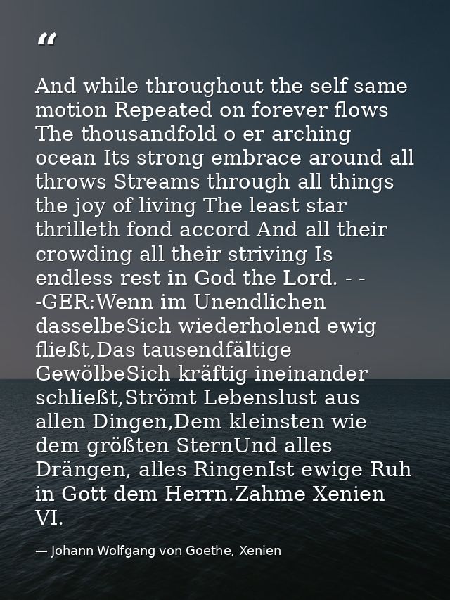 And while throughout the self same motion Repeated on forever flows The thousandfold o er arching ocean Its strong embra — Johann Wolfgang von Goethe, Xenien