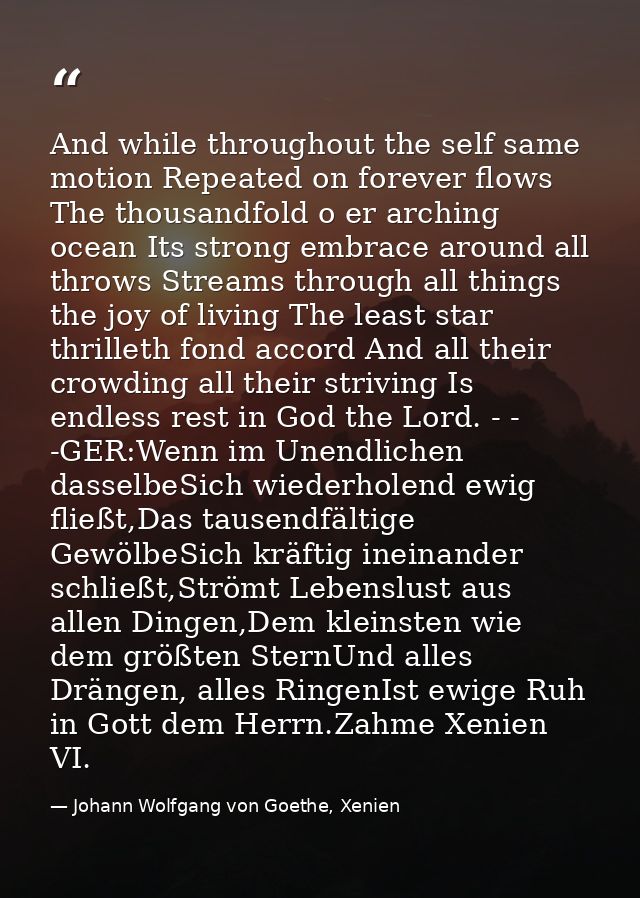 And while throughout the self same motion Repeated on forever flows The thousandfold o er arching ocean Its strong embra — Johann Wolfgang von Goethe, Xenien