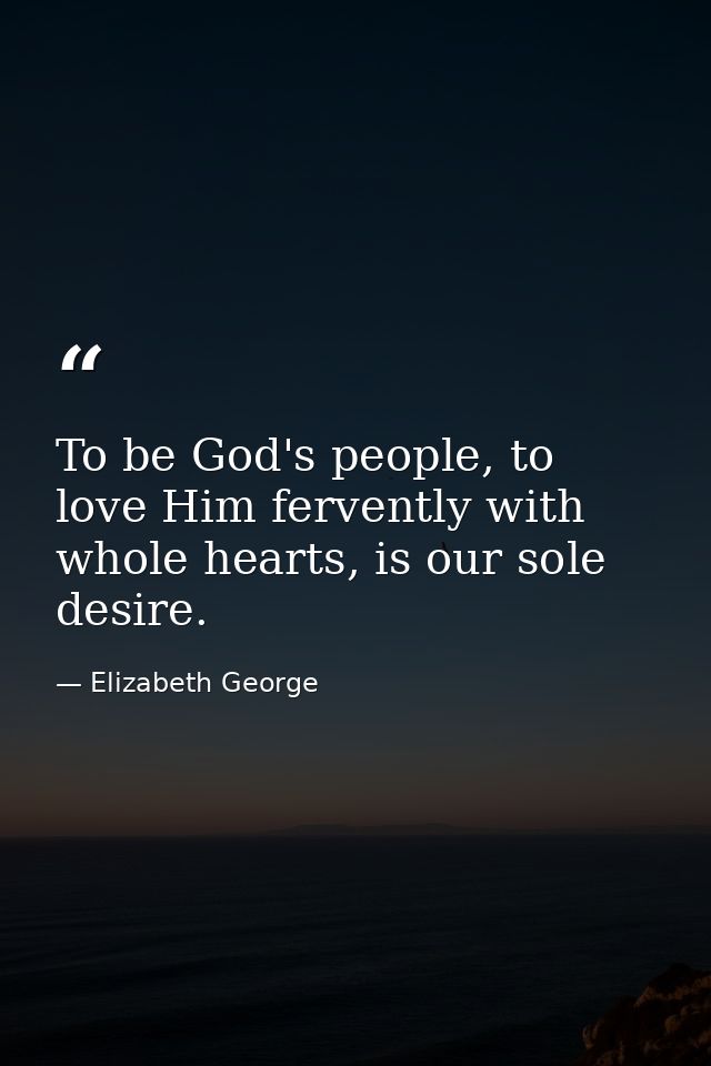 To be God's people, to love Him fervently with whole hearts, is our sole desire. — Elizabeth George