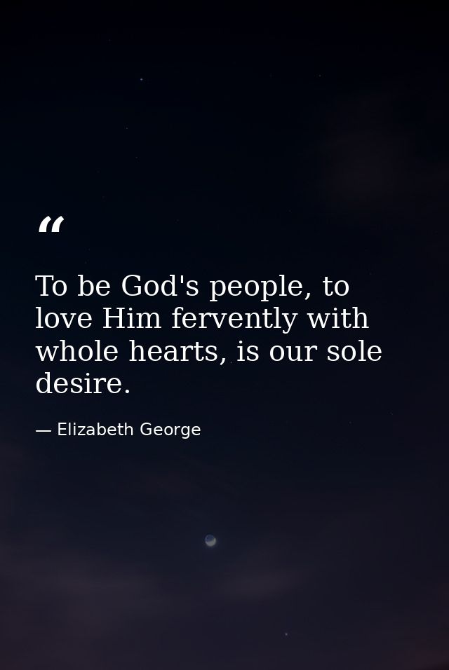 To be God's people, to love Him fervently with whole hearts, is our sole desire. — Elizabeth George