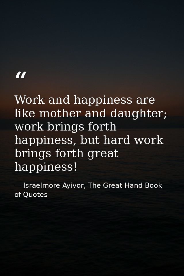 Work and happiness are like mother and daughter; work brings forth happiness, but hard work brings forth great happiness — Israelmore Ayivor, The Great Hand Book of Quotes