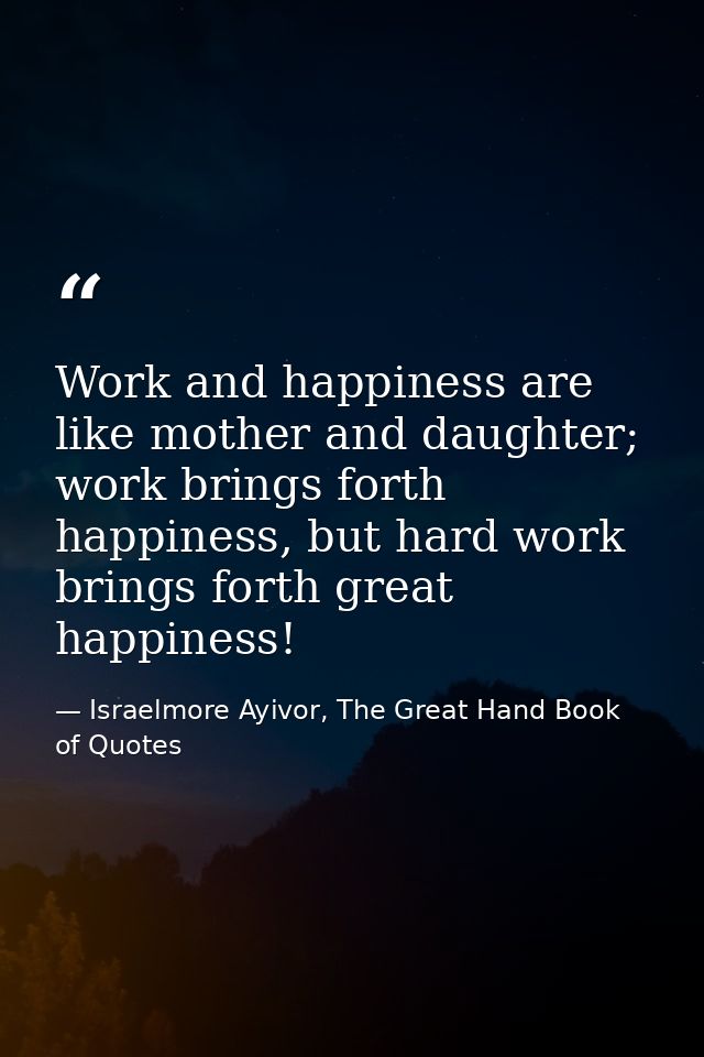 Work and happiness are like mother and daughter; work brings forth happiness, but hard work brings forth great happiness — Israelmore Ayivor, The Great Hand Book of Quotes