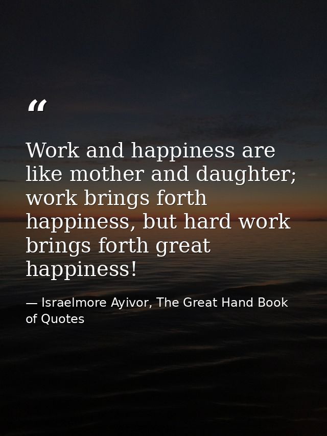 Work and happiness are like mother and daughter; work brings forth happiness, but hard work brings forth great happiness — Israelmore Ayivor, The Great Hand Book of Quotes