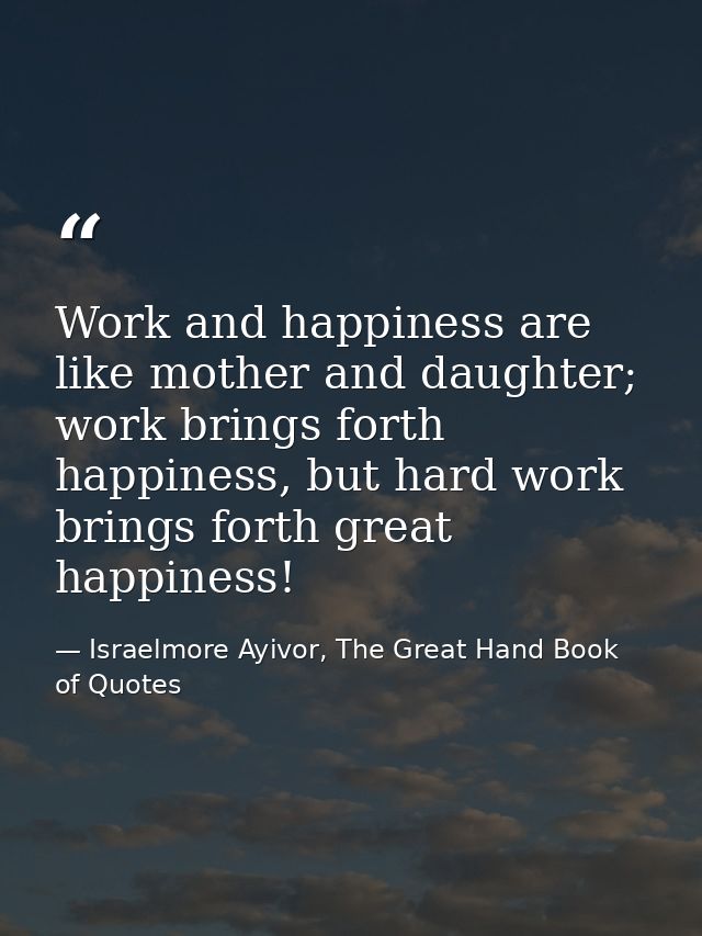 Work and happiness are like mother and daughter; work brings forth happiness, but hard work brings forth great happiness — Israelmore Ayivor, The Great Hand Book of Quotes