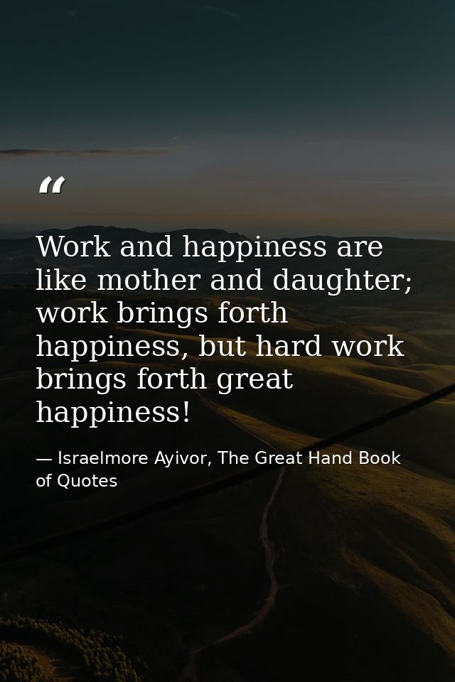 Work and happiness are like mother and daughter; work brings forth happiness, but hard work brings forth great happiness — Israelmore Ayivor, The Great Hand Book of Quotes