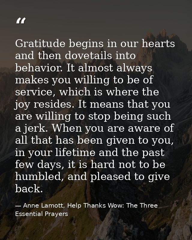Gratitude begins in our hearts and then dovetails into behavior. It almost always makes you willing to be of service, wh — Anne Lamott, Help Thanks Wow: The Three Essential Prayers
