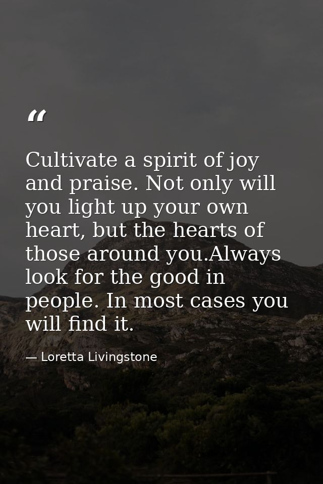 Cultivate a spirit of joy and praise. Not only will you light up your own heart, but the hearts of those around you.Alwa — Loretta Livingstone