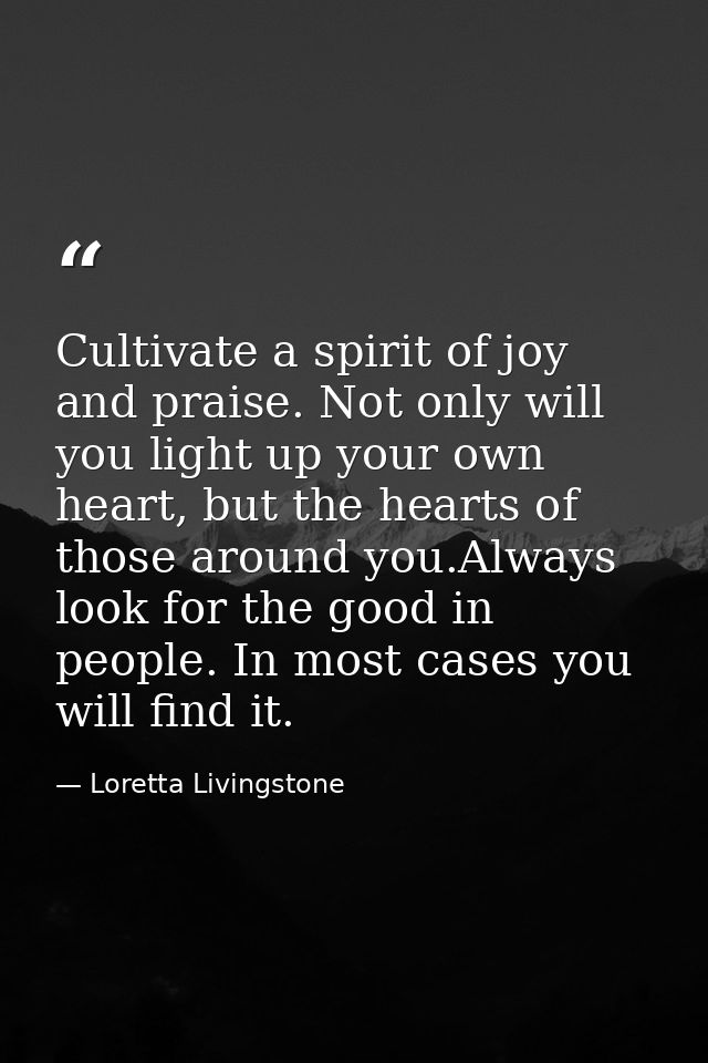 Cultivate a spirit of joy and praise. Not only will you light up your own heart, but the hearts of those around you.Alwa — Loretta Livingstone