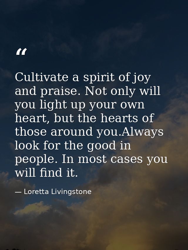 Cultivate a spirit of joy and praise. Not only will you light up your own heart, but the hearts of those around you.Alwa — Loretta Livingstone