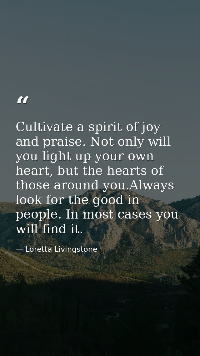 Cultivate a spirit of joy and praise. Not only will you light up your own heart, but the hearts of those around you.Alwa — Loretta Livingstone