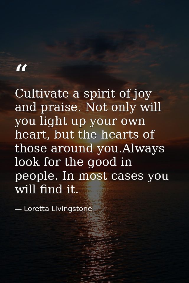 Cultivate a spirit of joy and praise. Not only will you light up your own heart, but the hearts of those around you.Alwa — Loretta Livingstone