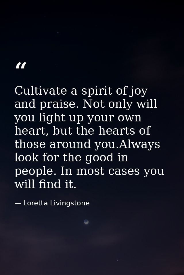 Cultivate a spirit of joy and praise. Not only will you light up your own heart, but the hearts of those around you.Alwa — Loretta Livingstone