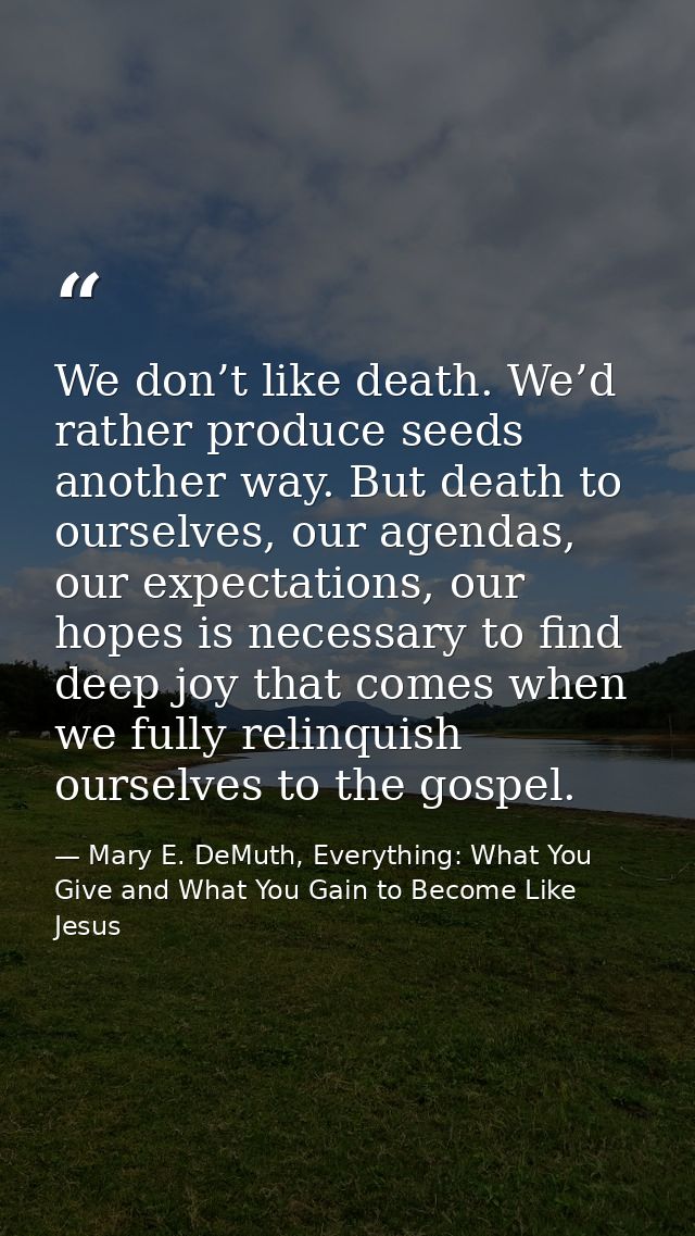 We don’t like death. We’d rather produce seeds another way. But death to ourselves, our agendas, our expectations, our h — Mary E. DeMuth, Everything: What You Give and What You Gain to Become Like Jesus