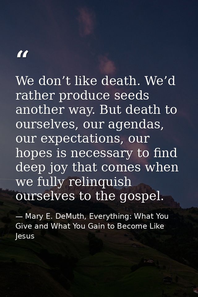 We don’t like death. We’d rather produce seeds another way. But death to ourselves, our agendas, our expectations, our h — Mary E. DeMuth, Everything: What You Give and What You Gain to Become Like Jesus