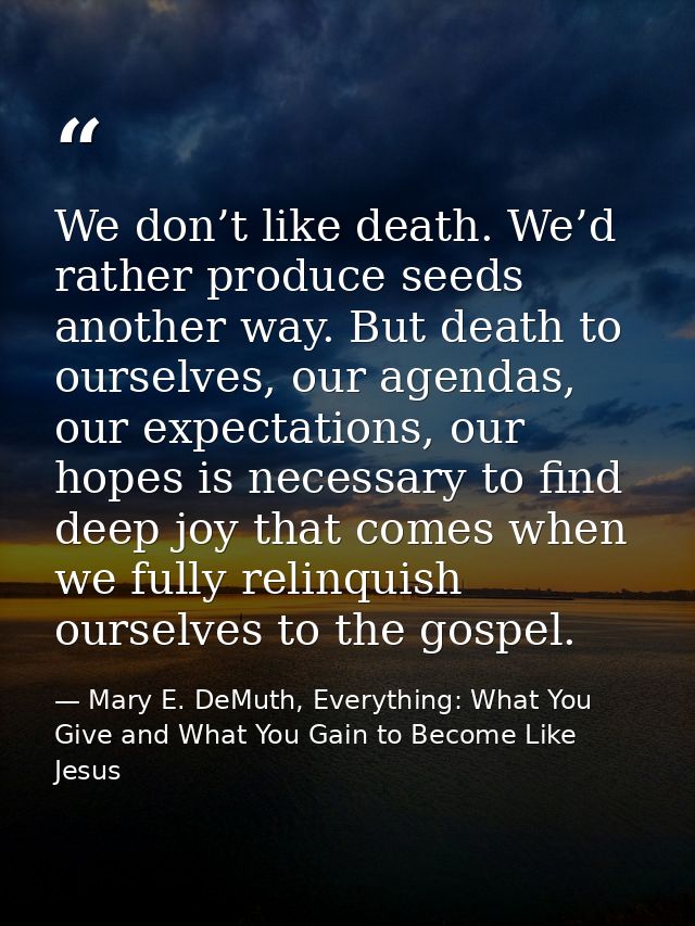 We don’t like death. We’d rather produce seeds another way. But death to ourselves, our agendas, our expectations, our h — Mary E. DeMuth, Everything: What You Give and What You Gain to Become Like Jesus