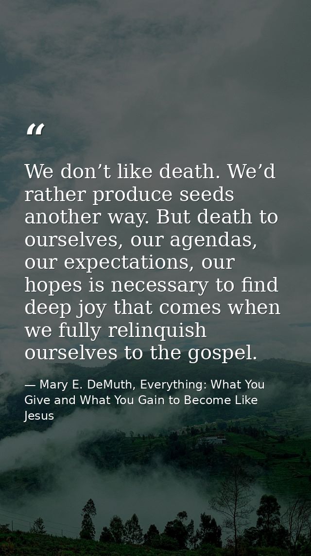 We don’t like death. We’d rather produce seeds another way. But death to ourselves, our agendas, our expectations, our h — Mary E. DeMuth, Everything: What You Give and What You Gain to Become Like Jesus