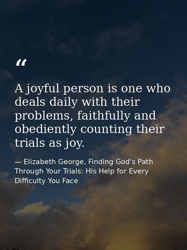 A joyful person is one who deals daily with their problems, faithfully and obediently counting their trials as joy. — Elizabeth George, Finding God's Path Through Your Trials: His Help for Every Difficulty You Face