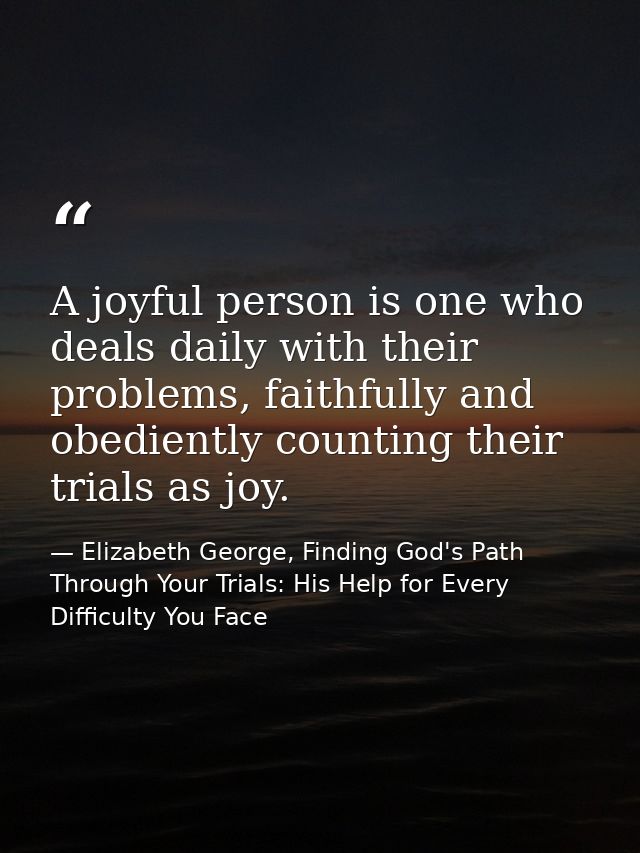 A joyful person is one who deals daily with their problems, faithfully and obediently counting their trials as joy. — Elizabeth George, Finding God's Path Through Your Trials: His Help for Every Difficulty You Face