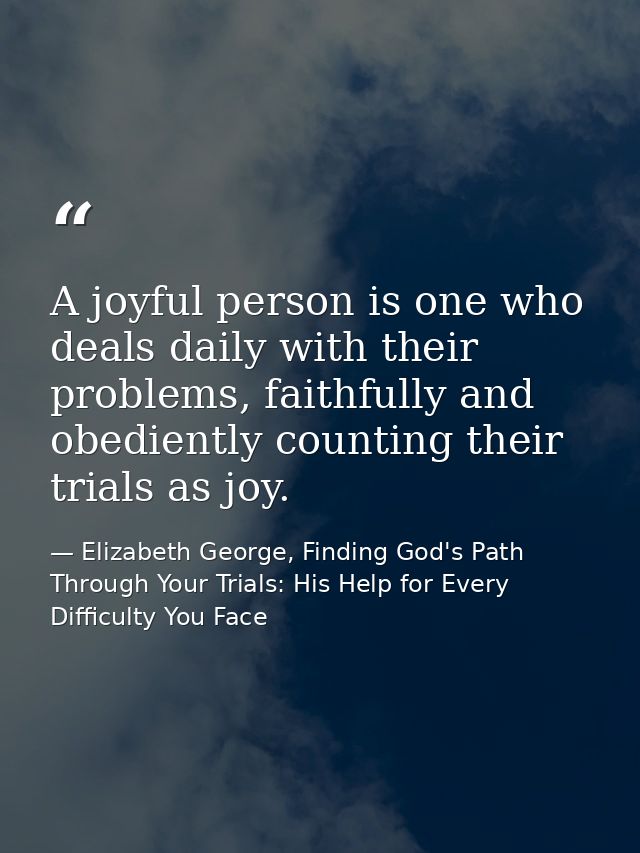 A joyful person is one who deals daily with their problems, faithfully and obediently counting their trials as joy. — Elizabeth George, Finding God's Path Through Your Trials: His Help for Every Difficulty You Face