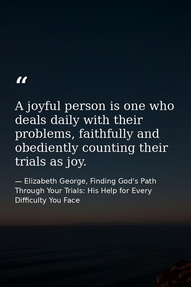 A joyful person is one who deals daily with their problems, faithfully and obediently counting their trials as joy. — Elizabeth George, Finding God's Path Through Your Trials: His Help for Every Difficulty You Face