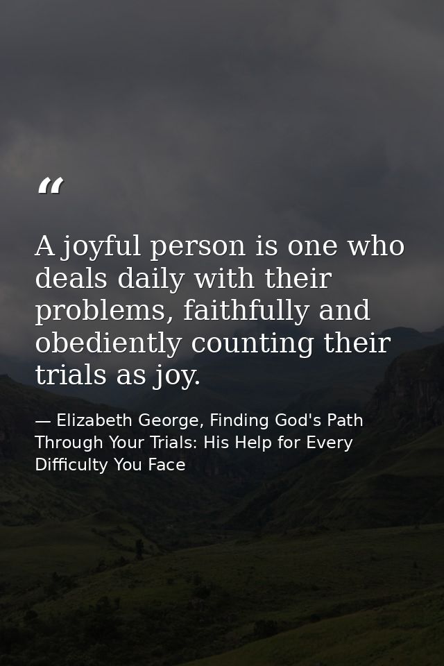 A joyful person is one who deals daily with their problems, faithfully and obediently counting their trials as joy. — Elizabeth George, Finding God's Path Through Your Trials: His Help for Every Difficulty You Face