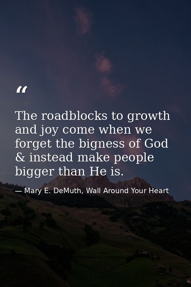 The roadblocks to growth and joy come when we forget the bigness of God & instead make people bigger than He is. — Mary E. DeMuth, Wall Around Your Heart