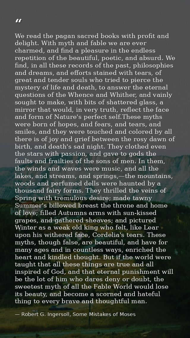 We read the pagan sacred books with profit and delight. With myth and fable we are ever charmed, and find a pleasure in  — Robert G. Ingersoll, Some Mistakes of Moses