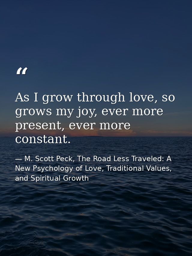 As I grow through love, so grows my joy, ever more present, ever more constant. — M. Scott Peck, The Road Less Traveled: A New Psychology of Love, Traditional Values, and Spiritual Growth