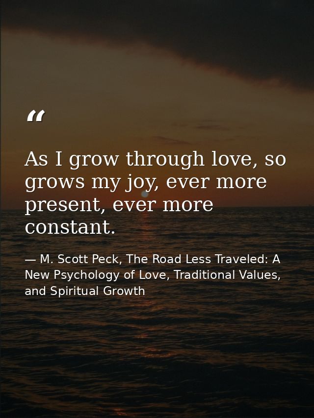 As I grow through love, so grows my joy, ever more present, ever more constant. — M. Scott Peck, The Road Less Traveled: A New Psychology of Love, Traditional Values, and Spiritual Growth