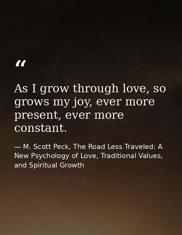 As I grow through love, so grows my joy, ever more present, ever more constant. — M. Scott Peck, The Road Less Traveled: A New Psychology of Love, Traditional Values, and Spiritual Growth