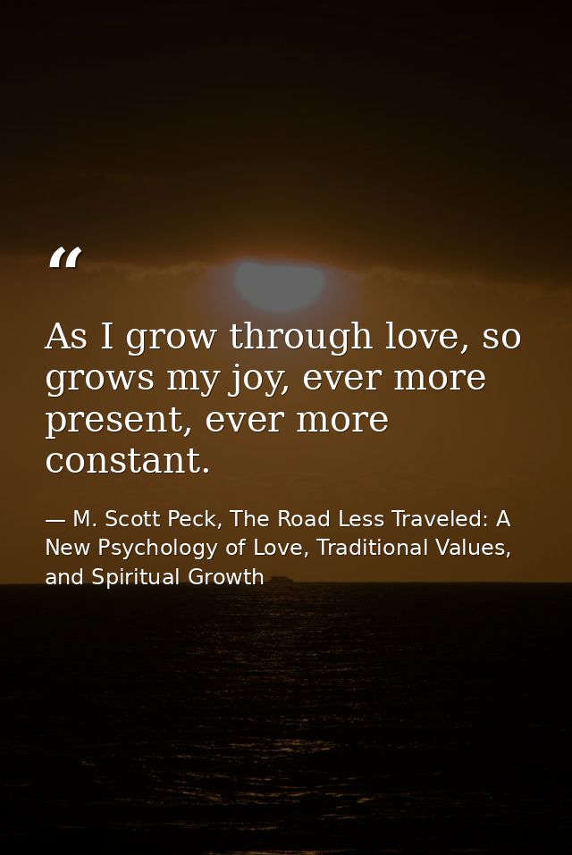 As I grow through love, so grows my joy, ever more present, ever more constant. — M. Scott Peck, The Road Less Traveled: A New Psychology of Love, Traditional Values, and Spiritual Growth