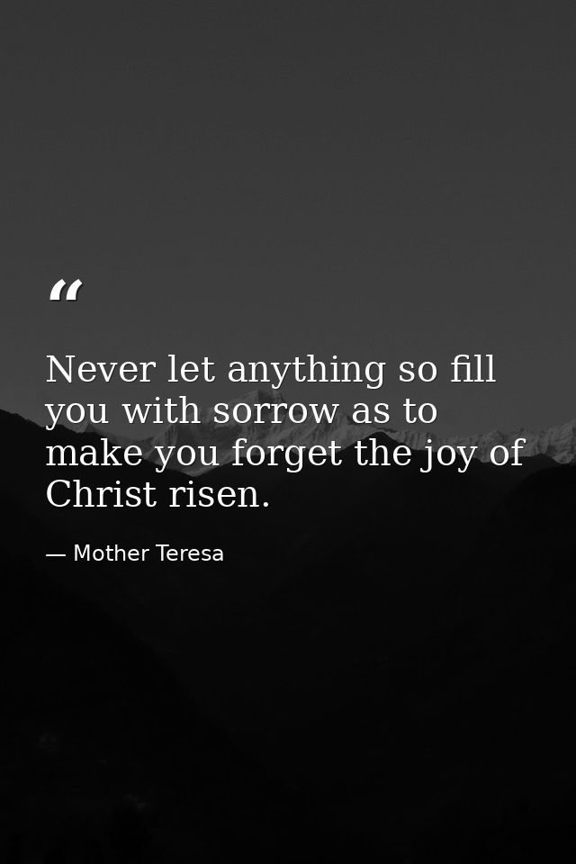 Never let anything so fill you with sorrow as to make you forget the joy of Christ risen. — Mother Teresa