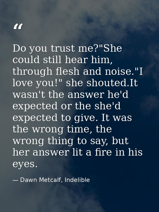 Do you trust me?"She could still hear him, through flesh and noise."I love you!" she shouted.It wasn't the answer he'd e — Dawn Metcalf, Indelible