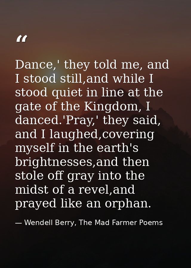 Dance,' they told me, and I stood still,and while I stood quiet in line at the gate of the Kingdom, I danced.'Pray,' the — Wendell Berry, The Mad Farmer Poems