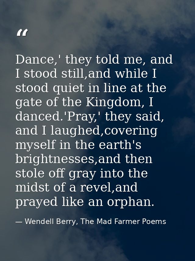 Dance,' they told me, and I stood still,and while I stood quiet in line at the gate of the Kingdom, I danced.'Pray,' the — Wendell Berry, The Mad Farmer Poems