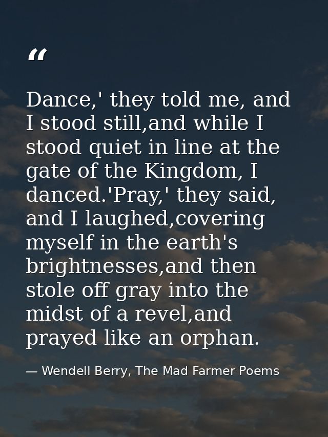 Dance,' they told me, and I stood still,and while I stood quiet in line at the gate of the Kingdom, I danced.'Pray,' the — Wendell Berry, The Mad Farmer Poems