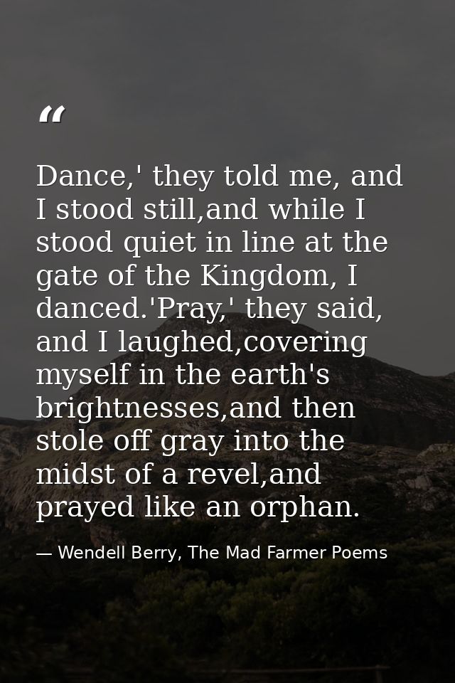 Dance,' they told me, and I stood still,and while I stood quiet in line at the gate of the Kingdom, I danced.'Pray,' the — Wendell Berry, The Mad Farmer Poems