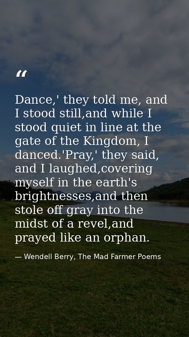 Dance,' they told me, and I stood still,and while I stood quiet in line at the gate of the Kingdom, I danced.'Pray,' the — Wendell Berry, The Mad Farmer Poems