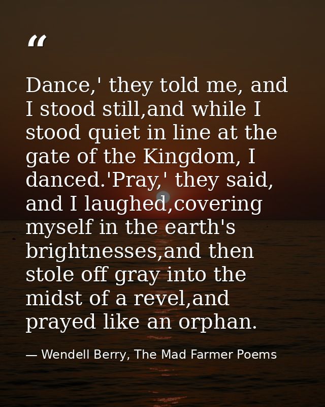 Dance,' they told me, and I stood still,and while I stood quiet in line at the gate of the Kingdom, I danced.'Pray,' the — Wendell Berry, The Mad Farmer Poems