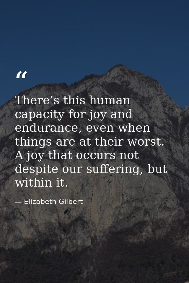 There’s this human capacity for joy and endurance, even when things are at their worst. A joy that occurs not despite ou — Elizabeth Gilbert