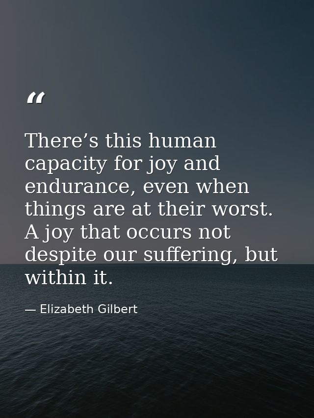 There’s this human capacity for joy and endurance, even when things are at their worst. A joy that occurs not despite ou — Elizabeth Gilbert