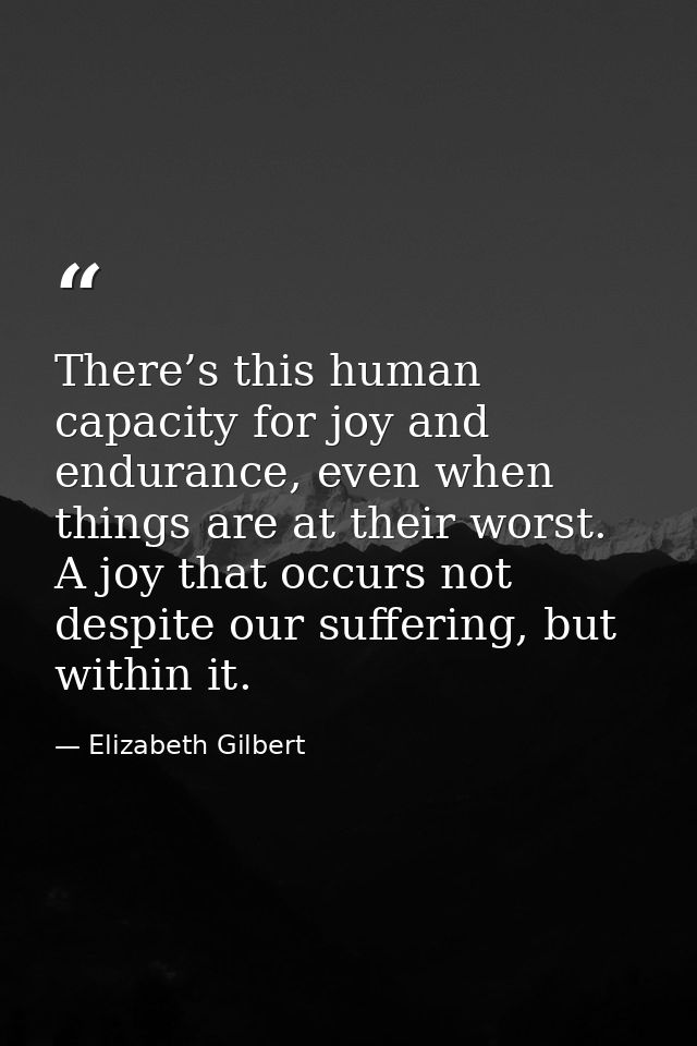 There’s this human capacity for joy and endurance, even when things are at their worst. A joy that occurs not despite ou — Elizabeth Gilbert
