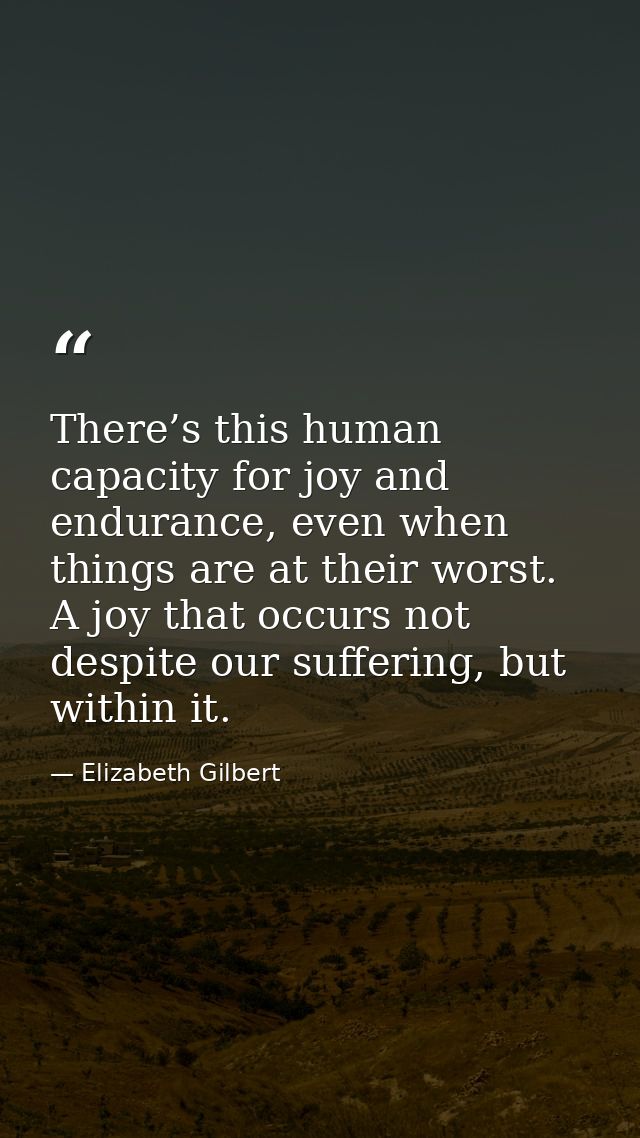 There’s this human capacity for joy and endurance, even when things are at their worst. A joy that occurs not despite ou — Elizabeth Gilbert