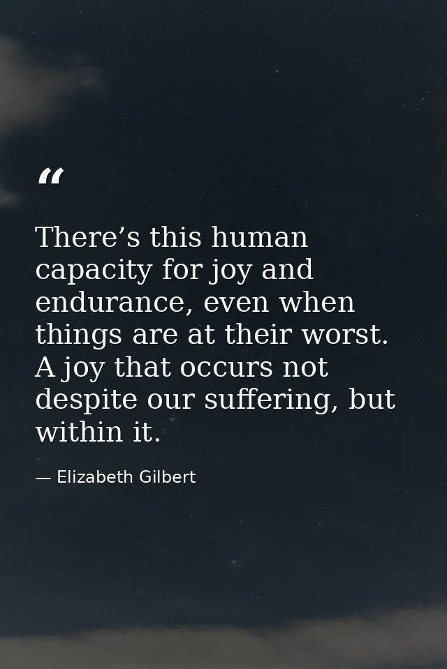 There’s this human capacity for joy and endurance, even when things are at their worst. A joy that occurs not despite ou — Elizabeth Gilbert