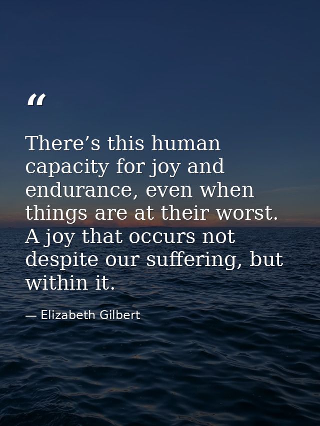 There’s this human capacity for joy and endurance, even when things are at their worst. A joy that occurs not despite ou — Elizabeth Gilbert