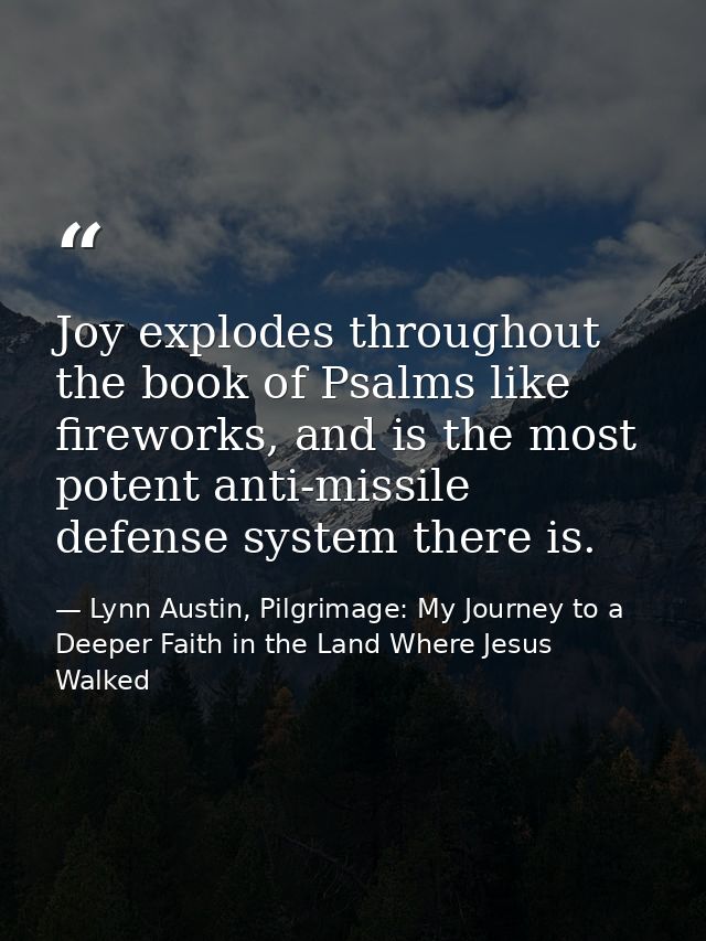 Joy explodes throughout the book of Psalms like fireworks, and is the most potent anti-missile defense system there is. — Lynn Austin, Pilgrimage: My Journey to a Deeper Faith in the Land Where Jesus Walked