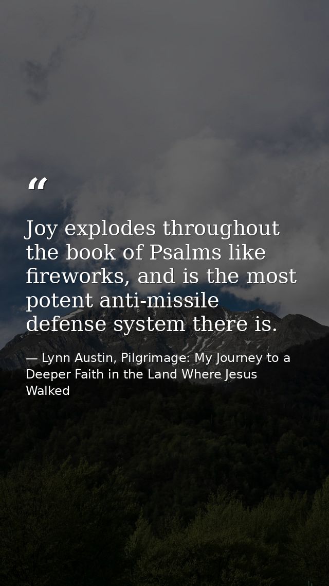 Joy explodes throughout the book of Psalms like fireworks, and is the most potent anti-missile defense system there is. — Lynn Austin, Pilgrimage: My Journey to a Deeper Faith in the Land Where Jesus Walked