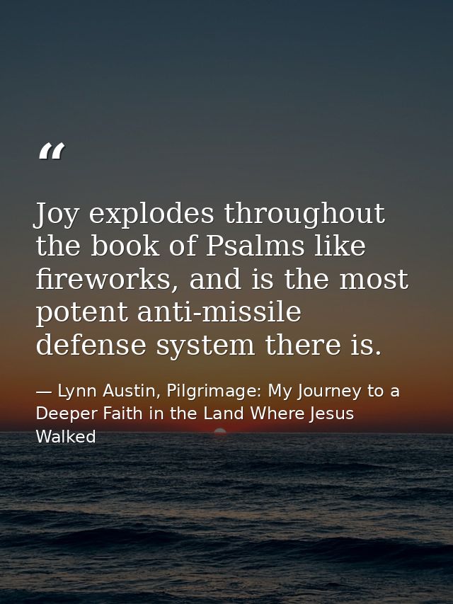 Joy explodes throughout the book of Psalms like fireworks, and is the most potent anti-missile defense system there is. — Lynn Austin, Pilgrimage: My Journey to a Deeper Faith in the Land Where Jesus Walked