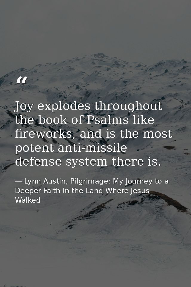 Joy explodes throughout the book of Psalms like fireworks, and is the most potent anti-missile defense system there is. — Lynn Austin, Pilgrimage: My Journey to a Deeper Faith in the Land Where Jesus Walked